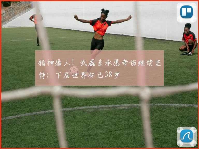 精神感人!武磊亲承愿带伤继续坚持:下届世界杯已38岁