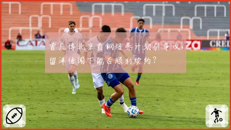 曾凡博北京首钢培养计划引争议，留洋传闻下能否顺利续约？