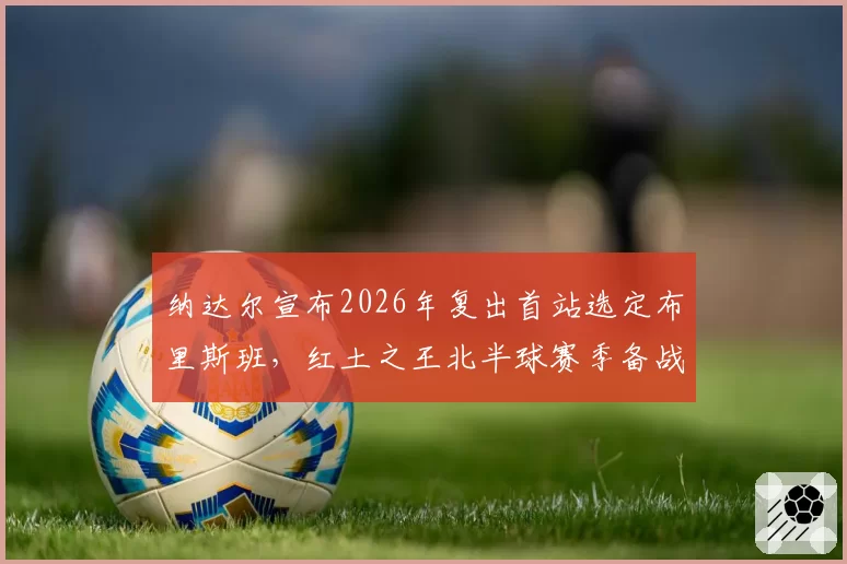 纳达尔宣布2026年复出首站选定布里斯班，红土之王北半球赛季备战时间表曝光
