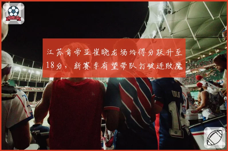 江苏肯帝亚崔晓龙场均得分跃升至18分，新赛季有望带队打破连败魔咒