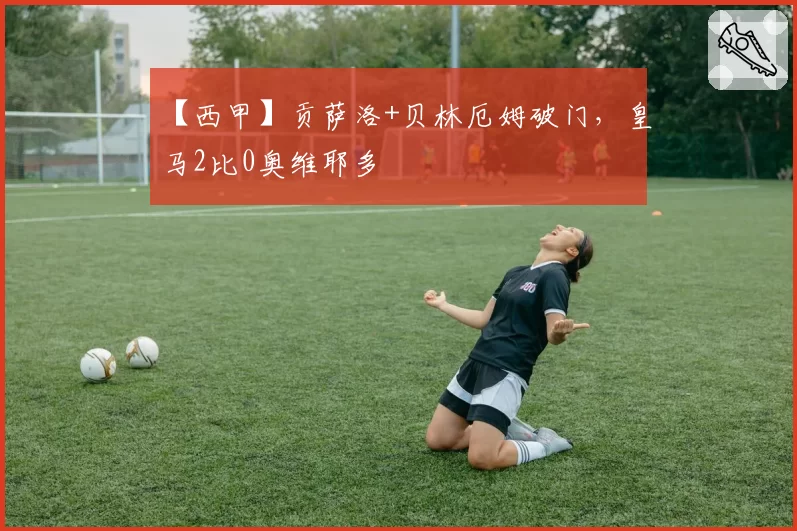 【西甲】贡萨洛+贝林厄姆破门，皇马2比0奥维耶多