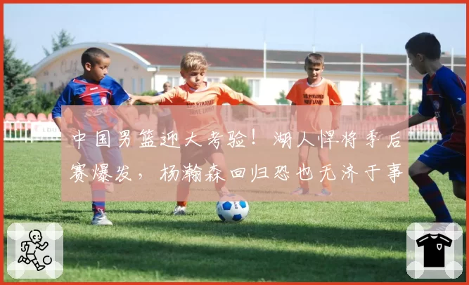 中国男篮迎大考验！湖人悍将季后赛爆发，杨瀚森回归恐也无济于事