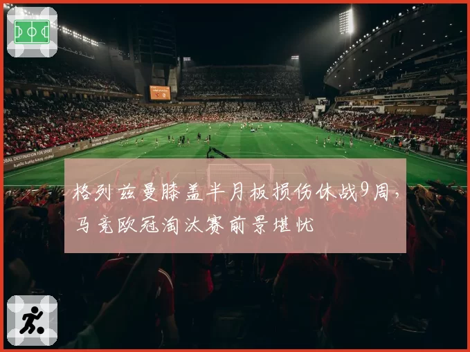格列兹曼膝盖半月板损伤休战9周，马竞欧冠淘汰赛前景堪忧